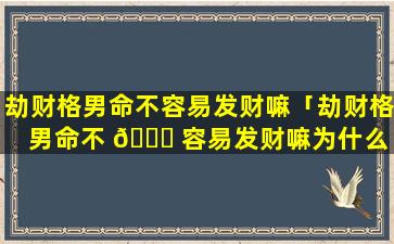 劫财格男命不容易发财嘛「劫财格男命不 🐟 容易发财嘛为什么 🦆 」